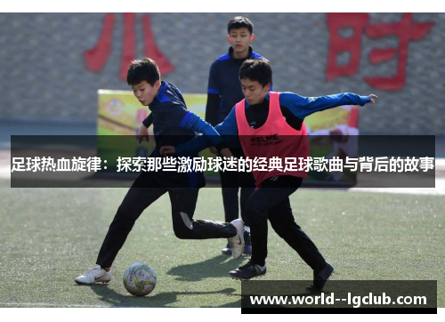 足球热血旋律：探索那些激励球迷的经典足球歌曲与背后的故事