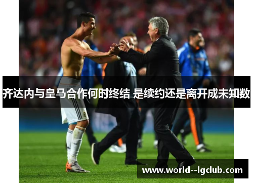 齐达内与皇马合作何时终结 是续约还是离开成未知数