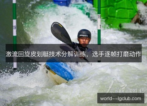 激流回旋皮划艇技术分解训练，选手逐帧打磨动作