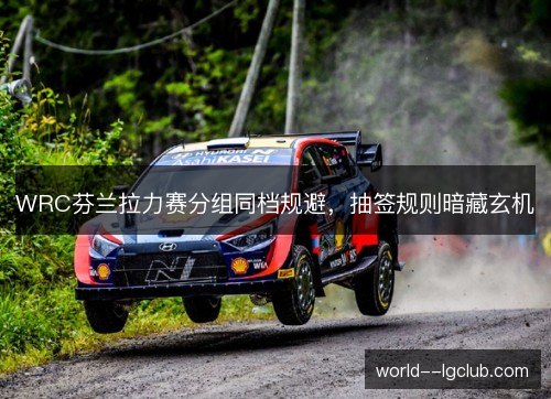 WRC芬兰拉力赛分组同档规避，抽签规则暗藏玄机
